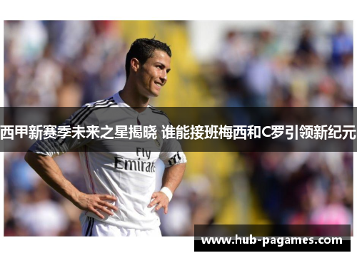 西甲新赛季未来之星揭晓 谁能接班梅西和C罗引领新纪元