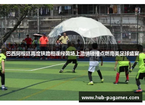 巴西阿根廷再度狭路相逢绿茵场上激情碰撞点燃南美足球盛宴