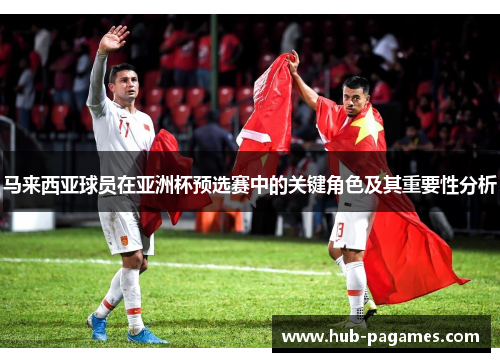 马来西亚球员在亚洲杯预选赛中的关键角色及其重要性分析
