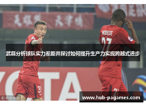 武磊分析球队实力差距并探讨如何提升生产力实现跨越式进步