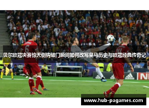 贝尔欧冠决赛惊天倒钩破门瞬间如何改写皇马历史与欧冠经典传奇记