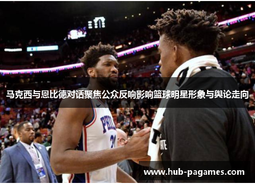 马克西与恩比德对话聚焦公众反响影响篮球明星形象与舆论走向